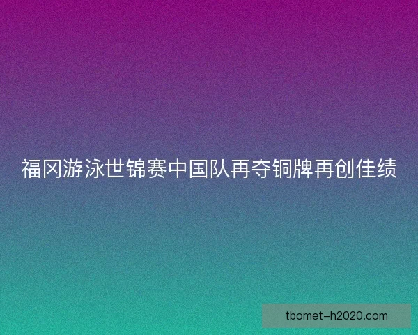 福冈游泳世锦赛中国队再夺铜牌再创佳绩