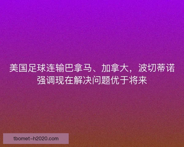 美国足球连输巴拿马、加拿大，波切蒂诺强调现在解决问题优于将来