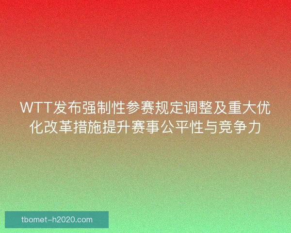 WTT发布强制性参赛规定调整及重大优化改革措施提升赛事公平性与竞争力