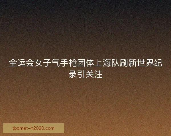全运会女子气手枪团体上海队刷新世界纪录引关注