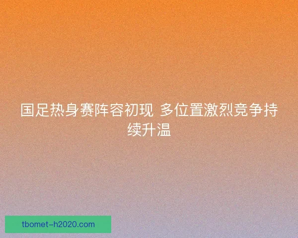 国足热身赛阵容初现 多位置激烈竞争持续升温