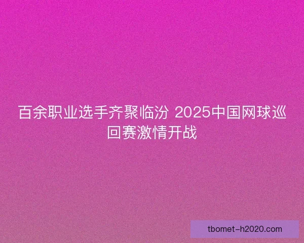 百余职业选手齐聚临汾 2025中国网球巡回赛激情开战