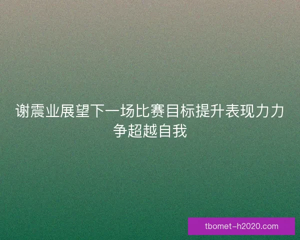 谢震业展望下一场比赛目标提升表现力力争超越自我