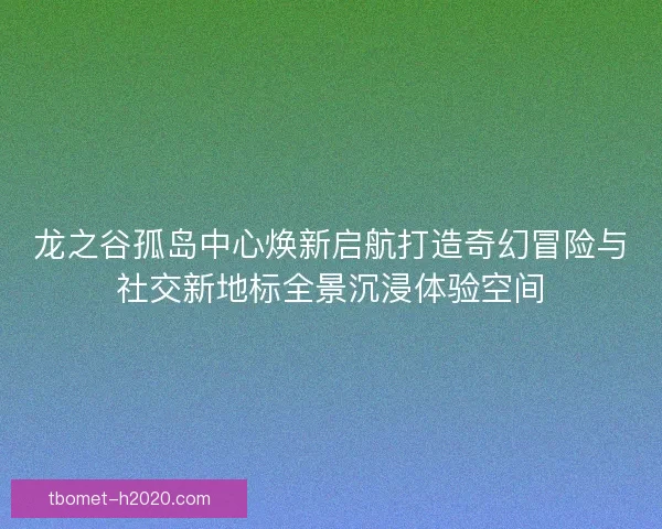 龙之谷孤岛中心焕新启航打造奇幻冒险与社交新地标全景沉浸体验空间